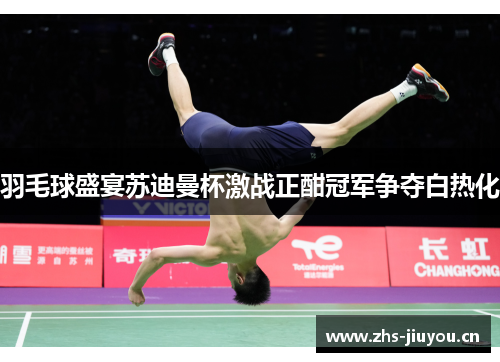 羽毛球盛宴苏迪曼杯激战正酣冠军争夺白热化